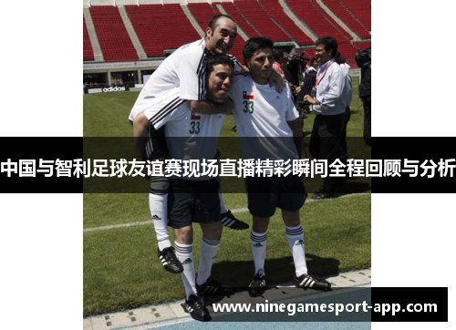 中国与智利足球友谊赛现场直播精彩瞬间全程回顾与分析 中国与智利足球友谊赛现场直播精彩瞬间全程回顾与分析